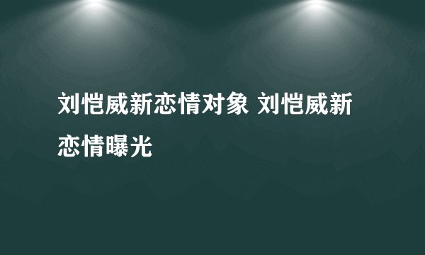 刘恺威新恋情对象 刘恺威新恋情曝光