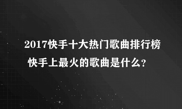 2017快手十大热门歌曲排行榜 快手上最火的歌曲是什么？