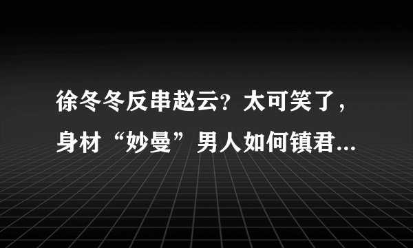 徐冬冬反串赵云?太可笑了,身材“妙曼”男人如何镇君威- 飞外网