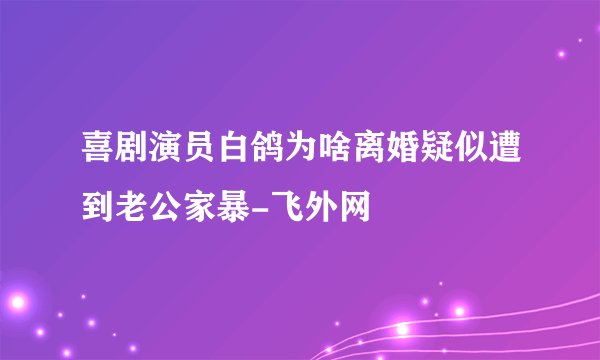 喜剧演员白鸽为啥离婚疑似遭到老公家暴-飞外网