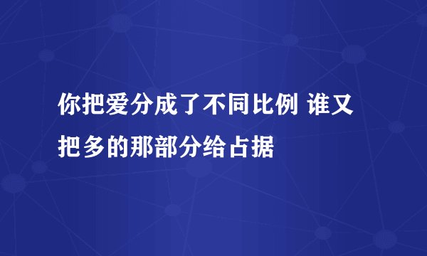 你把爱分成了不同比例 谁又把多的那部分给占据