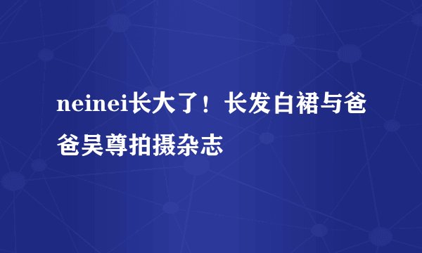 neinei长大了！长发白裙与爸爸吴尊拍摄杂志