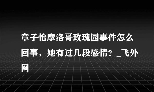 章子怡摩洛哥玫瑰园事件怎么回事，她有过几段感情？_飞外网