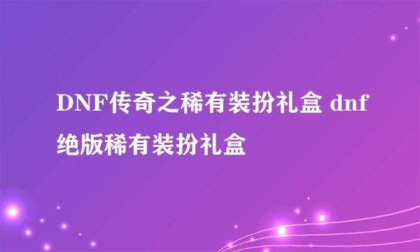 DNF传奇之稀有装扮礼盒 dnf绝版稀有装扮礼盒