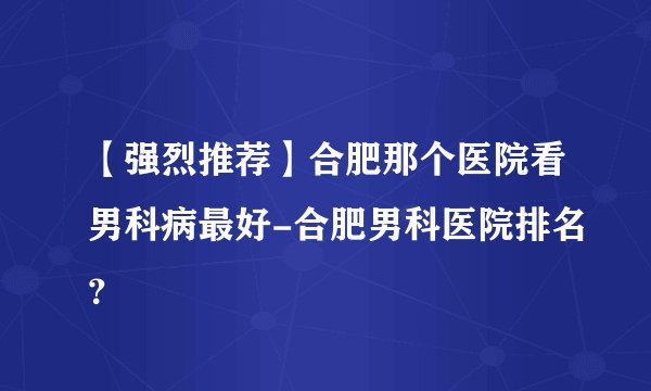 【强烈推荐】合肥那个医院看男科病最好-合肥男科医院排名？