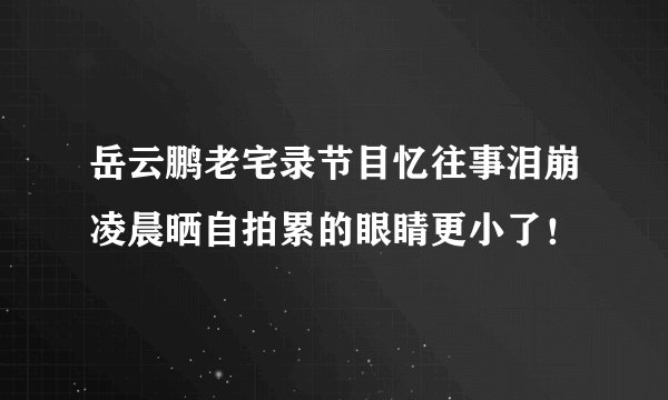岳云鹏老宅录节目忆往事泪崩凌晨晒自拍累的眼睛更小了！