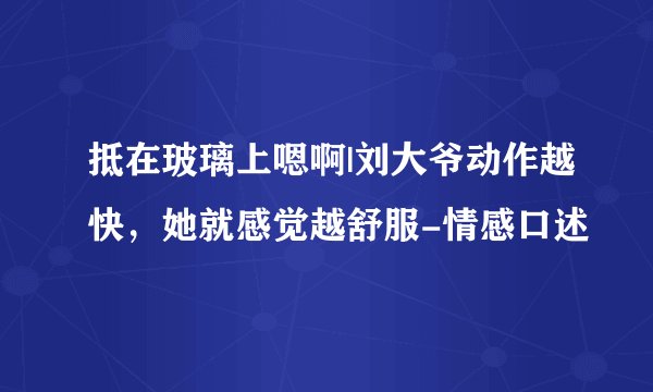 抵在玻璃上嗯啊|刘大爷动作越快，她就感觉越舒服-情感口述
