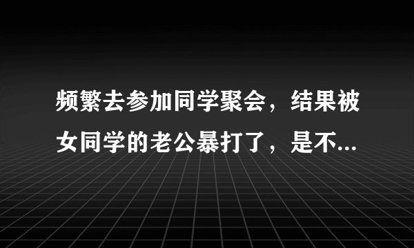 频繁去参加同学聚会,结果被女同学的老公暴打了,是不是自作自受?