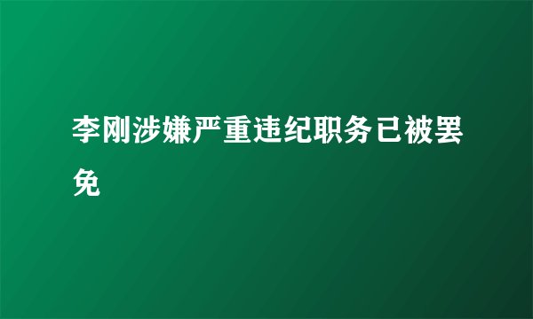 李刚涉嫌严重违纪职务已被罢免