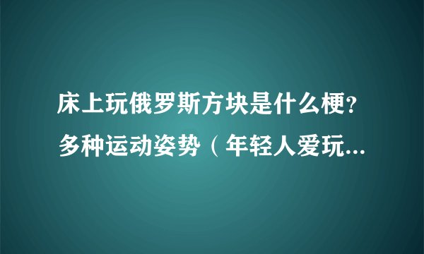 床上玩俄罗斯方块是什么梗?多种运动姿势(年轻人爱玩)-飞外网