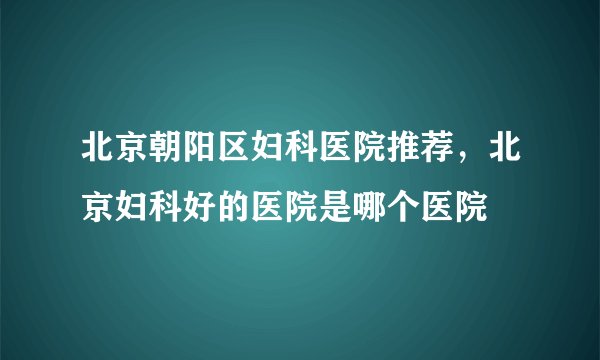 北京朝阳区妇科医院推荐，北京妇科好的医院是哪个医院