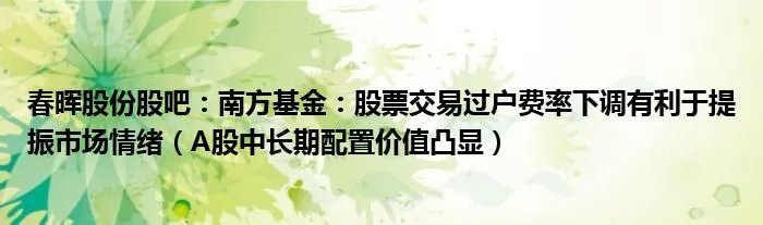 春晖股份股吧：南方基金：股票交易过户费率下调有利于提振市场情绪（A股中长期配置价值凸显）
