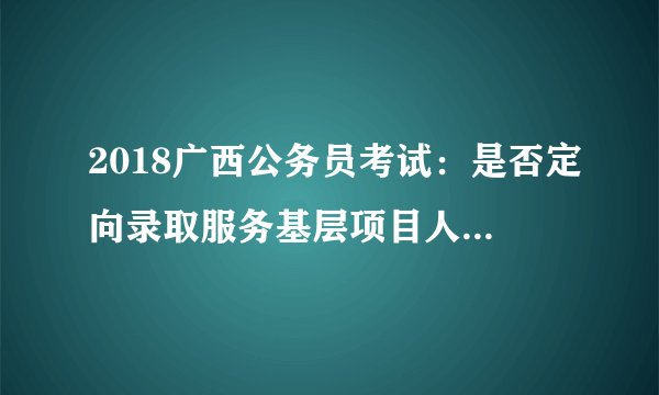 2018广西公务员考试：是否定向录取服务基层项目人员是什么意思？