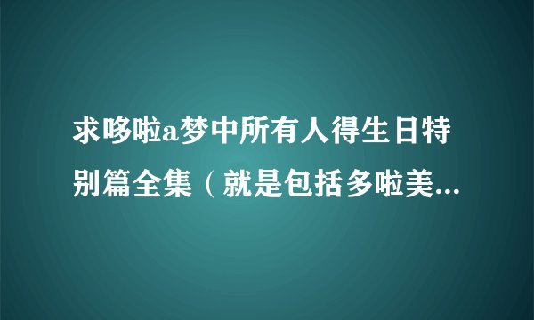 求哆啦a梦中所有人得生日特别篇全集（就是包括多啦美生日特别篇，胖虎生日......之类的全集）