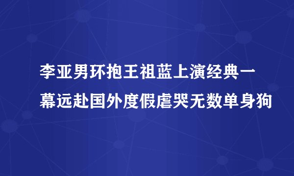 李亚男环抱王祖蓝上演经典一幕远赴国外度假虐哭无数单身狗