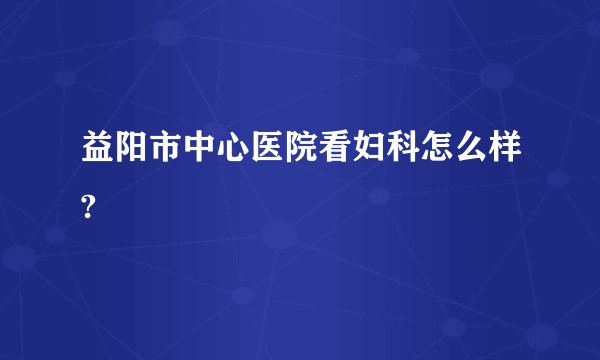 益阳市中心医院看妇科怎么样?