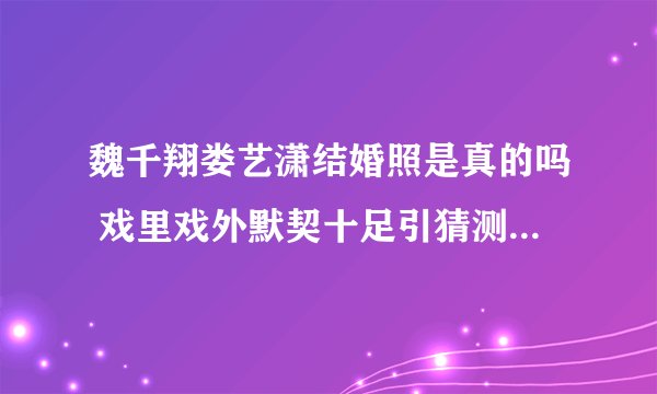 魏千翔娄艺潇结婚照是真的吗 戏里戏外默契十足引猜测_飞外网