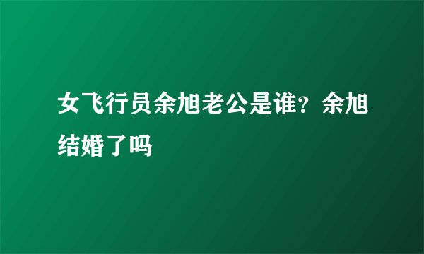 女飞行员余旭老公是谁？余旭结婚了吗