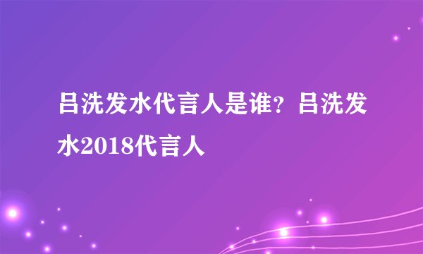 吕洗发水代言人是谁?吕洗发水2018代言人