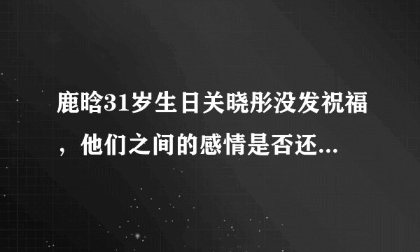 鹿晗31岁生日关晓彤没发祝福，他们之间的感情是否还如之前那么好？