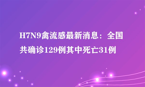 H7N9禽流感最新消息：全国共确诊129例其中死亡31例