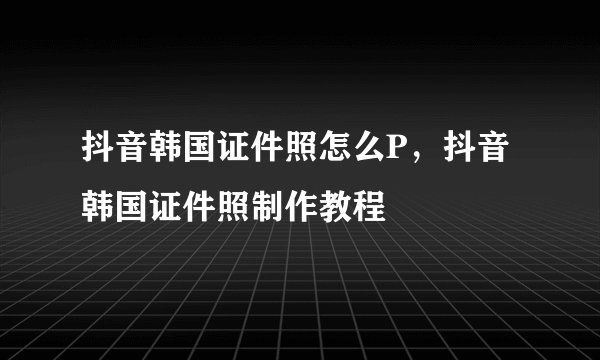 抖音韩国证件照怎么P，抖音韩国证件照制作教程