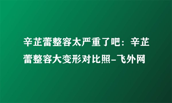 辛芷蕾整容太严重了吧：辛芷蕾整容大变形对比照-飞外网