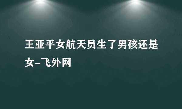 王亚平女航天员生了男孩还是女-飞外网
