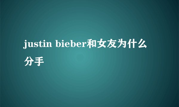 justin bieber和女友为什么分手