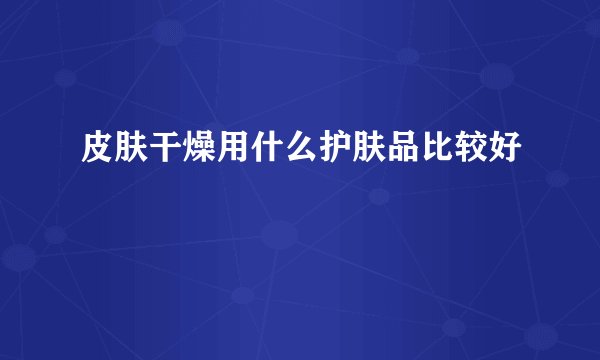 皮肤干燥用什么护肤品比较好