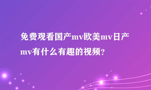 免费观看国产mv欧美mv日产mv有什么有趣的视频?