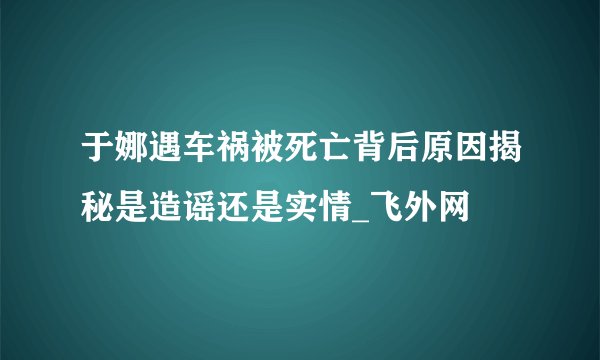 于娜遇车祸被死亡背后原因揭秘是造谣还是实情_飞外网