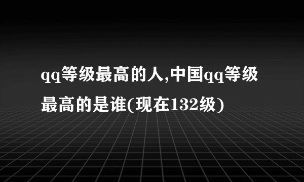 qq等级最高的人,中国qq等级最高的是谁(现在132级)
