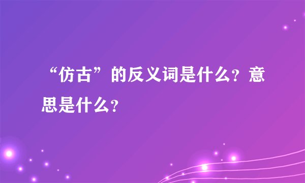 “仿古”的反义词是什么？意思是什么？