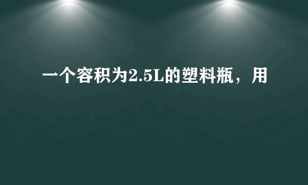 一个容积为2.5L的塑料瓶，用