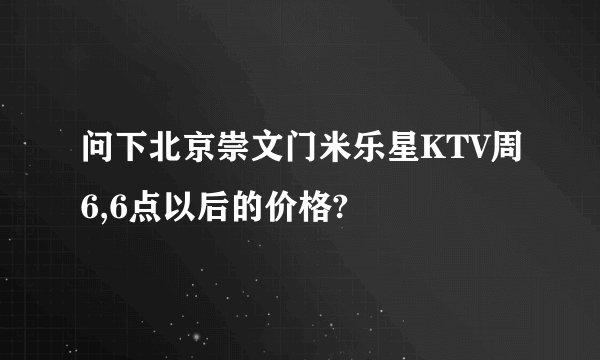 问下北京崇文门米乐星KTV周6,6点以后的价格?
