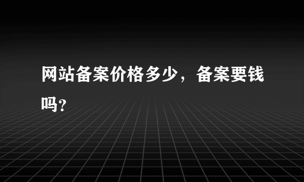 网站备案价格多少,备案要钱吗?