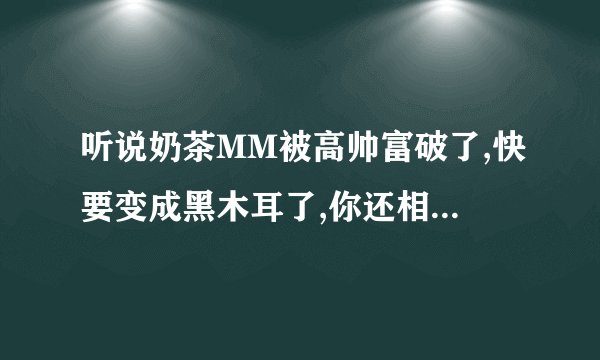 听说奶茶MM被高帅富破了,快要变成黑木耳了,你还相信爱情吗(⊙_⊙)?t