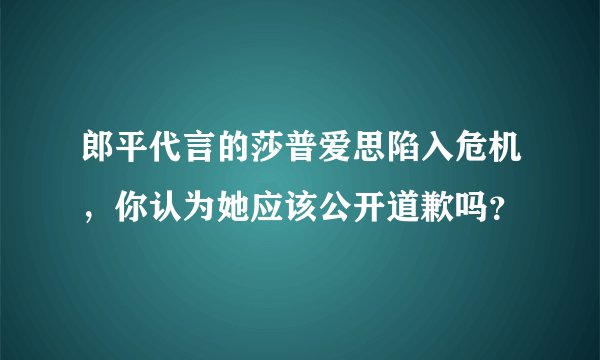 郎平代言的莎普爱思陷入危机，你认为她应该公开道歉吗？