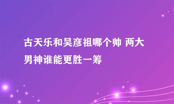 古天乐和吴彦祖哪个帅 两大男神谁能更胜一筹
