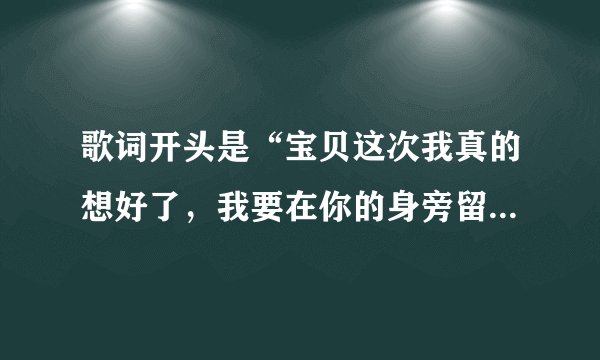 歌词开头是“宝贝这次我真的想好了，我要在你的身旁留下”的歌叫什么