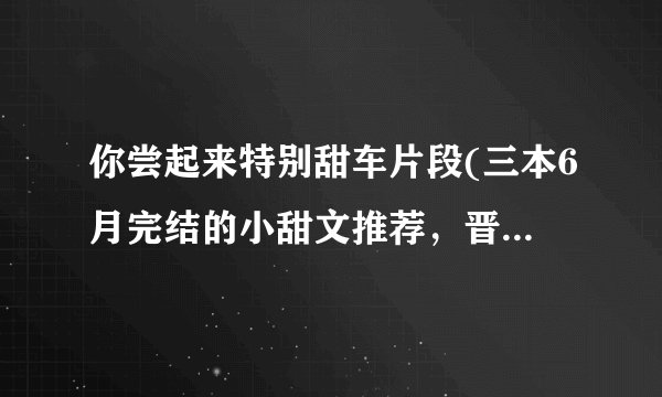 你尝起来特别甜车片段(三本6月完结的小甜文推荐，晋江高收藏文！)