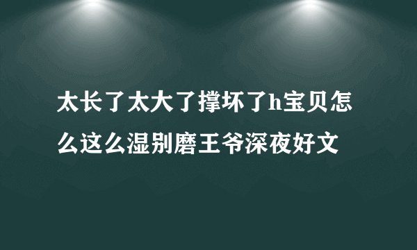 太长了太大了撑坏了h宝贝怎么这么湿别磨王爷深夜好文