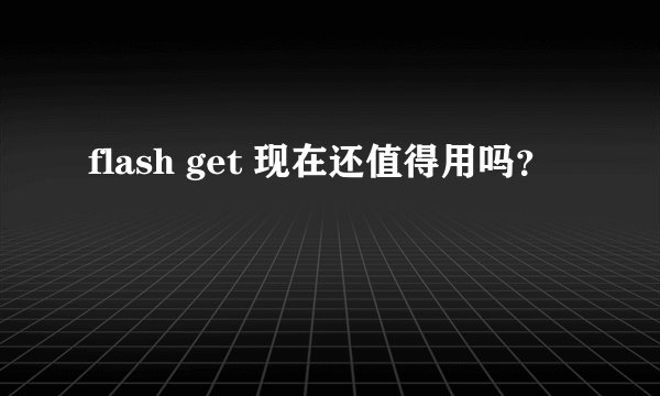 flash get 现在还值得用吗？