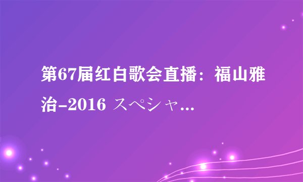 第67届红白歌会直播：福山雅治-2016 スペシャルメドレー