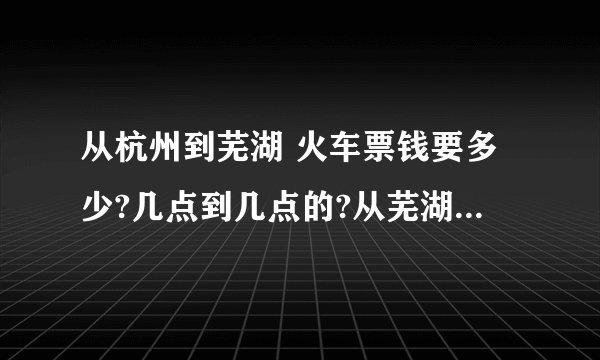 从杭州到芜湖 火车票钱要多少?几点到几点的?从芜湖到杭州火车票多少?几点到几点?