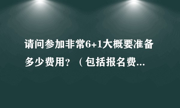 请问参加非常6+1大概要准备多少费用？（包括报名费和自己的个人消费）