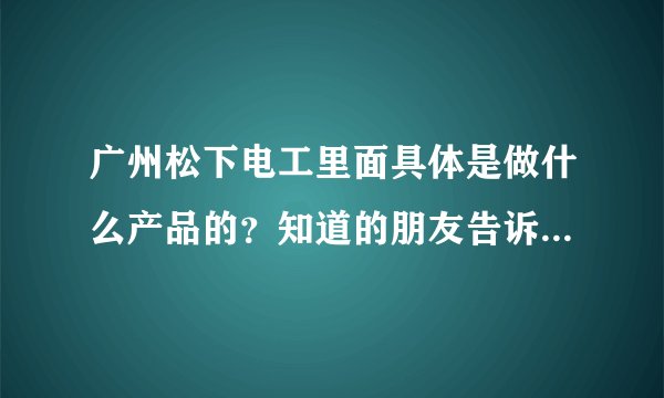 广州松下电工里面具体是做什么产品的？知道的朋友告诉一下，谢谢~~~