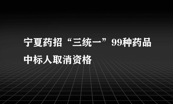 宁夏药招“三统一”99种药品中标人取消资格