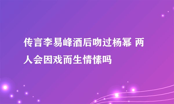 传言李易峰酒后吻过杨幂 两人会因戏而生情愫吗